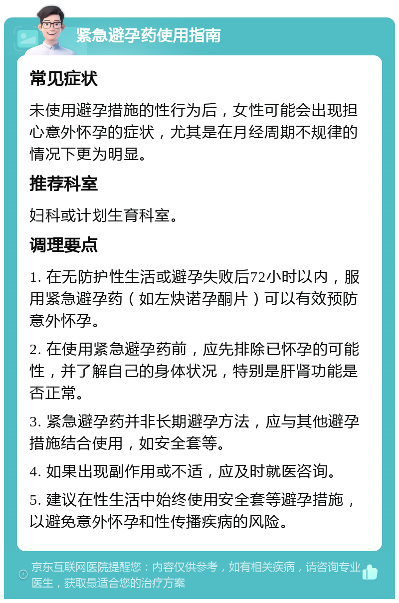 紧急避孕药使用指南 常见症状 未使用避孕措施的性行为后，女性可能会出现担心意外怀孕的症状，尤其是在月经周期不规律的情况下更为明显。 推荐科室 妇科或计划生育科室。 调理要点 1. 在无防护性生活或避孕失败后72小时以内，服用紧急避孕药（如左炔诺孕酮片）可以有效预防意外怀孕。 2. 在使用紧急避孕药前，应先排除已怀孕的可能性，并了解自己的身体状况，特别是肝肾功能是否正常。 3. 紧急避孕药并非长期避孕方法，应与其他避孕措施结合使用，如安全套等。 4. 如果出现副作用或不适，应及时就医咨询。 5. 建议在性生活中始终使用安全套等避孕措施，以避免意外怀孕和性传播疾病的风险。