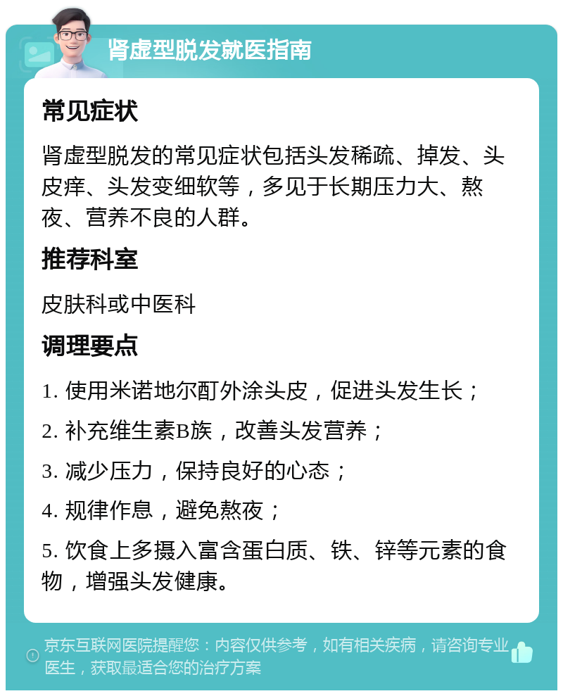 肾虚型脱发就医指南 常见症状 肾虚型脱发的常见症状包括头发稀疏、掉发、头皮痒、头发变细软等，多见于长期压力大、熬夜、营养不良的人群。 推荐科室 皮肤科或中医科 调理要点 1. 使用米诺地尔酊外涂头皮，促进头发生长； 2. 补充维生素B族，改善头发营养； 3. 减少压力，保持良好的心态； 4. 规律作息，避免熬夜； 5. 饮食上多摄入富含蛋白质、铁、锌等元素的食物，增强头发健康。