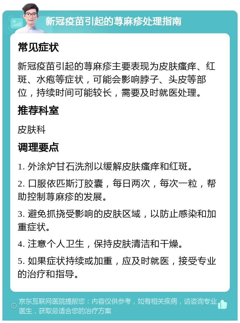 新冠疫苗引起的荨麻疹处理指南 常见症状 新冠疫苗引起的荨麻疹主要表现为皮肤瘙痒、红斑、水疱等症状，可能会影响脖子、头皮等部位，持续时间可能较长，需要及时就医处理。 推荐科室 皮肤科 调理要点 1. 外涂炉甘石洗剂以缓解皮肤瘙痒和红斑。 2. 口服依匹斯汀胶囊，每日两次，每次一粒，帮助控制荨麻疹的发展。 3. 避免抓挠受影响的皮肤区域，以防止感染和加重症状。 4. 注意个人卫生，保持皮肤清洁和干燥。 5. 如果症状持续或加重，应及时就医，接受专业的治疗和指导。