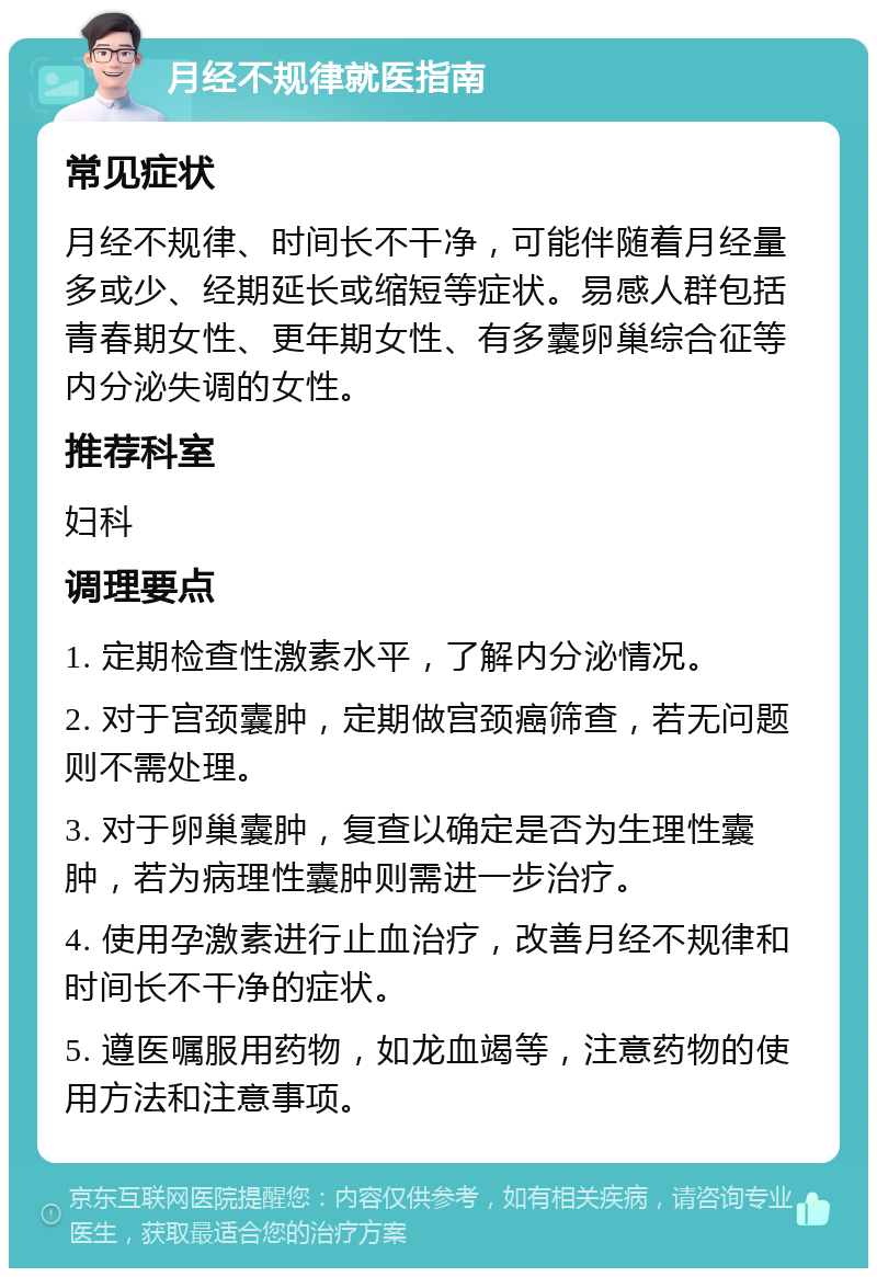 月经不规律就医指南 常见症状 月经不规律、时间长不干净，可能伴随着月经量多或少、经期延长或缩短等症状。易感人群包括青春期女性、更年期女性、有多囊卵巢综合征等内分泌失调的女性。 推荐科室 妇科 调理要点 1. 定期检查性激素水平，了解内分泌情况。 2. 对于宫颈囊肿，定期做宫颈癌筛查，若无问题则不需处理。 3. 对于卵巢囊肿，复查以确定是否为生理性囊肿，若为病理性囊肿则需进一步治疗。 4. 使用孕激素进行止血治疗，改善月经不规律和时间长不干净的症状。 5. 遵医嘱服用药物，如龙血竭等，注意药物的使用方法和注意事项。