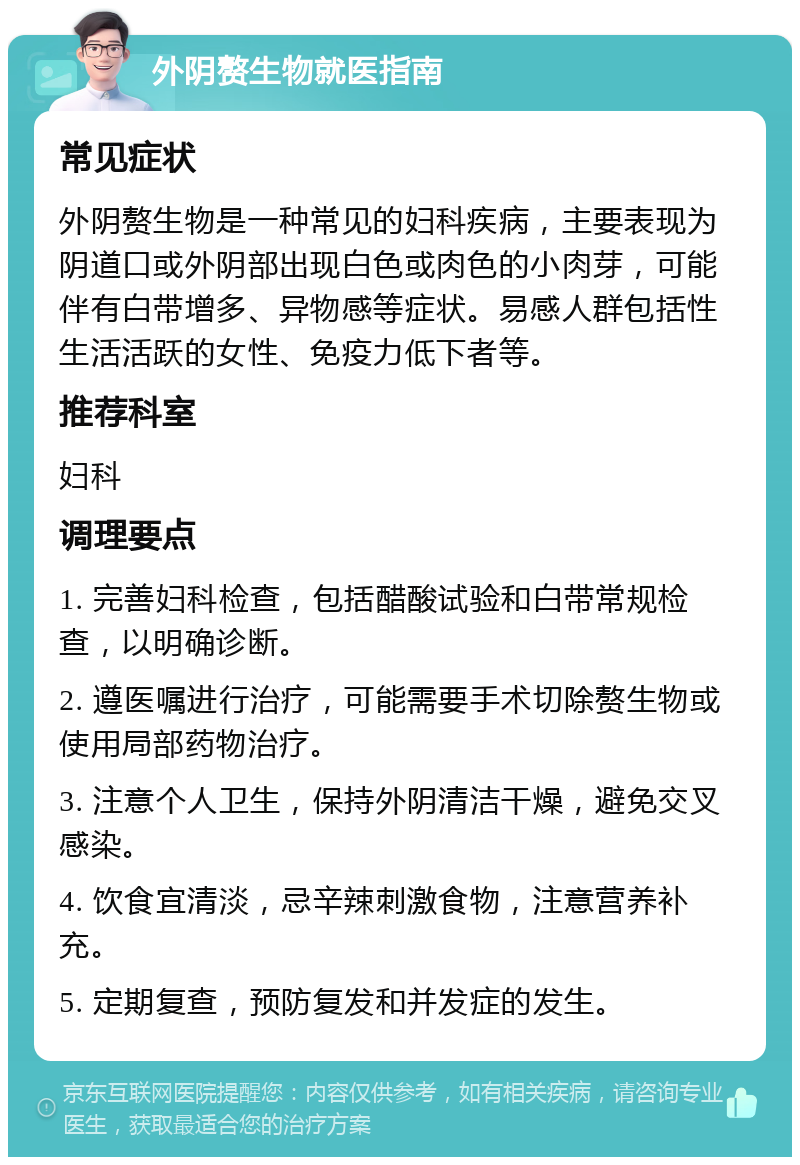 外阴赘生物就医指南 常见症状 外阴赘生物是一种常见的妇科疾病，主要表现为阴道口或外阴部出现白色或肉色的小肉芽，可能伴有白带增多、异物感等症状。易感人群包括性生活活跃的女性、免疫力低下者等。 推荐科室 妇科 调理要点 1. 完善妇科检查，包括醋酸试验和白带常规检查，以明确诊断。 2. 遵医嘱进行治疗，可能需要手术切除赘生物或使用局部药物治疗。 3. 注意个人卫生，保持外阴清洁干燥，避免交叉感染。 4. 饮食宜清淡，忌辛辣刺激食物，注意营养补充。 5. 定期复查，预防复发和并发症的发生。