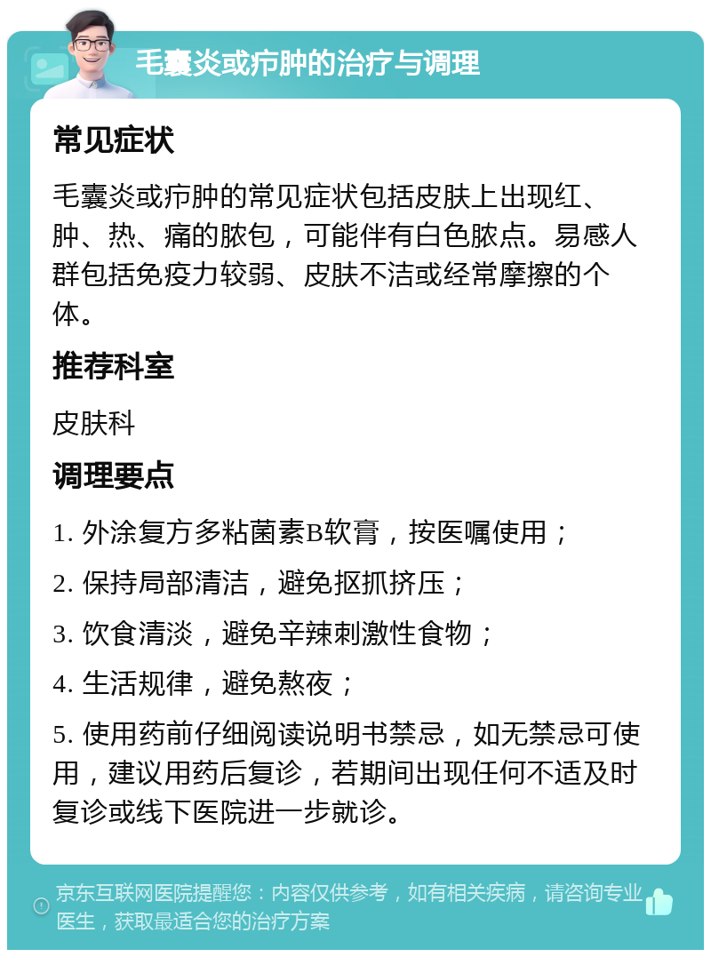 毛囊炎或疖肿的治疗与调理 常见症状 毛囊炎或疖肿的常见症状包括皮肤上出现红、肿、热、痛的脓包，可能伴有白色脓点。易感人群包括免疫力较弱、皮肤不洁或经常摩擦的个体。 推荐科室 皮肤科 调理要点 1. 外涂复方多粘菌素B软膏，按医嘱使用； 2. 保持局部清洁，避免抠抓挤压； 3. 饮食清淡，避免辛辣刺激性食物； 4. 生活规律，避免熬夜； 5. 使用药前仔细阅读说明书禁忌，如无禁忌可使用，建议用药后复诊，若期间出现任何不适及时复诊或线下医院进一步就诊。