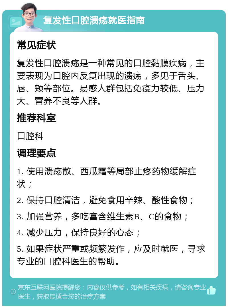 复发性口腔溃疡就医指南 常见症状 复发性口腔溃疡是一种常见的口腔黏膜疾病，主要表现为口腔内反复出现的溃疡，多见于舌头、唇、颊等部位。易感人群包括免疫力较低、压力大、营养不良等人群。 推荐科室 口腔科 调理要点 1. 使用溃疡散、西瓜霜等局部止疼药物缓解症状； 2. 保持口腔清洁，避免食用辛辣、酸性食物； 3. 加强营养，多吃富含维生素B、C的食物； 4. 减少压力，保持良好的心态； 5. 如果症状严重或频繁发作，应及时就医，寻求专业的口腔科医生的帮助。