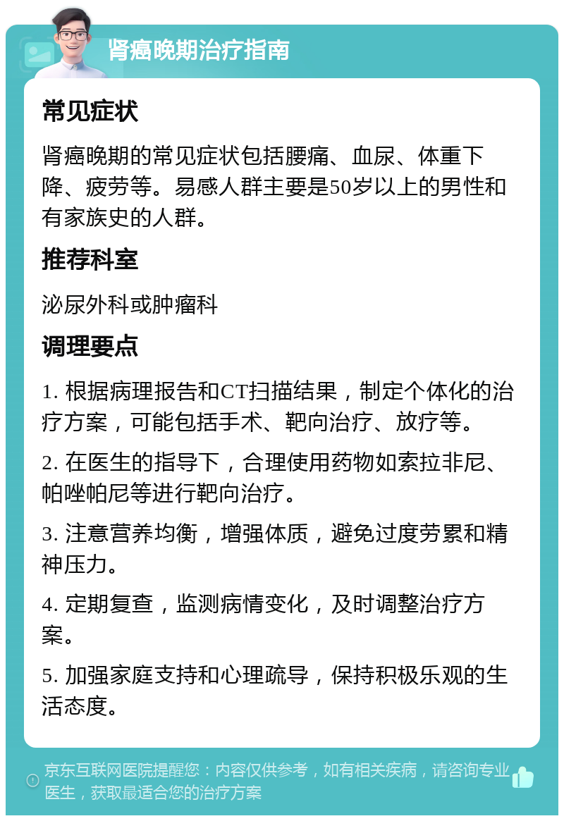 肾癌晚期治疗指南 常见症状 肾癌晚期的常见症状包括腰痛、血尿、体重下降、疲劳等。易感人群主要是50岁以上的男性和有家族史的人群。 推荐科室 泌尿外科或肿瘤科 调理要点 1. 根据病理报告和CT扫描结果，制定个体化的治疗方案，可能包括手术、靶向治疗、放疗等。 2. 在医生的指导下，合理使用药物如索拉非尼、帕唑帕尼等进行靶向治疗。 3. 注意营养均衡，增强体质，避免过度劳累和精神压力。 4. 定期复查，监测病情变化，及时调整治疗方案。 5. 加强家庭支持和心理疏导，保持积极乐观的生活态度。