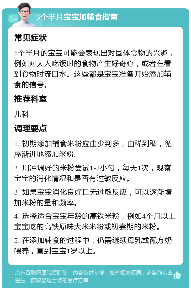 5个半月宝宝加辅食指南 常见症状 5个半月的宝宝可能会表现出对固体食物的兴趣，例如对大人吃饭时的食物产生好奇心，或者在看到食物时流口水。这些都是宝宝准备开始添加辅食的信号。 推荐科室 儿科 调理要点 1. 初期添加辅食米粉应由少到多，由稀到稠，循序渐进地添加米粉。 2. 用冲调好的米粉尝试1-2小勺，每天1次，观察宝宝的消化情况和是否有过敏反应。 3. 如果宝宝消化良好且无过敏反应，可以逐渐增加米粉的量和频率。 4. 选择适合宝宝年龄的高铁米粉，例如4个月以上宝宝吃的高铁原味大米米粉或初尝期的米粉。 5. 在添加辅食的过程中，仍需继续母乳或配方奶喂养，直到宝宝1岁以上。