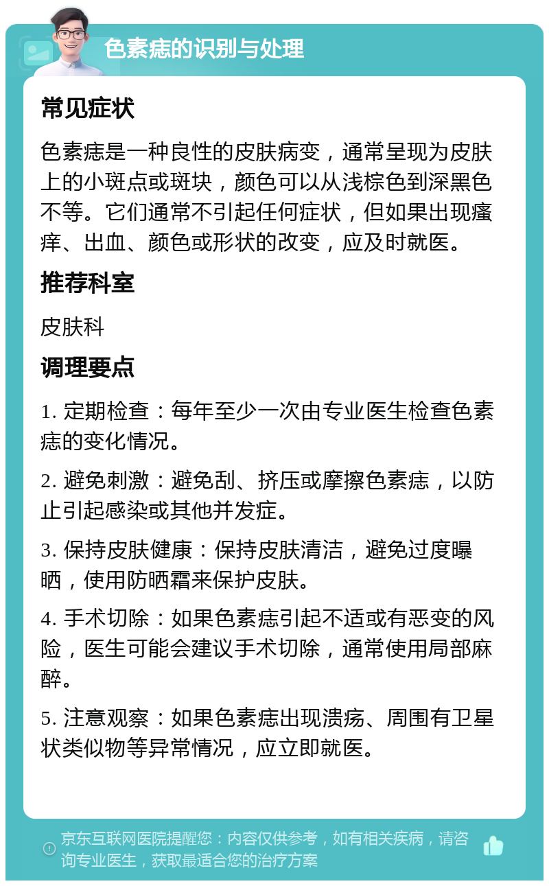 色素痣的识别与处理 常见症状 色素痣是一种良性的皮肤病变，通常呈现为皮肤上的小斑点或斑块，颜色可以从浅棕色到深黑色不等。它们通常不引起任何症状，但如果出现瘙痒、出血、颜色或形状的改变，应及时就医。 推荐科室 皮肤科 调理要点 1. 定期检查：每年至少一次由专业医生检查色素痣的变化情况。 2. 避免刺激：避免刮、挤压或摩擦色素痣，以防止引起感染或其他并发症。 3. 保持皮肤健康：保持皮肤清洁，避免过度曝晒，使用防晒霜来保护皮肤。 4. 手术切除：如果色素痣引起不适或有恶变的风险，医生可能会建议手术切除，通常使用局部麻醉。 5. 注意观察：如果色素痣出现溃疡、周围有卫星状类似物等异常情况，应立即就医。