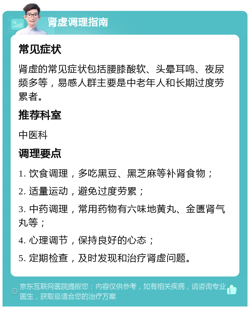 肾虚调理指南 常见症状 肾虚的常见症状包括腰膝酸软、头晕耳鸣、夜尿频多等，易感人群主要是中老年人和长期过度劳累者。 推荐科室 中医科 调理要点 1. 饮食调理，多吃黑豆、黑芝麻等补肾食物； 2. 适量运动，避免过度劳累； 3. 中药调理，常用药物有六味地黄丸、金匮肾气丸等； 4. 心理调节，保持良好的心态； 5. 定期检查，及时发现和治疗肾虚问题。