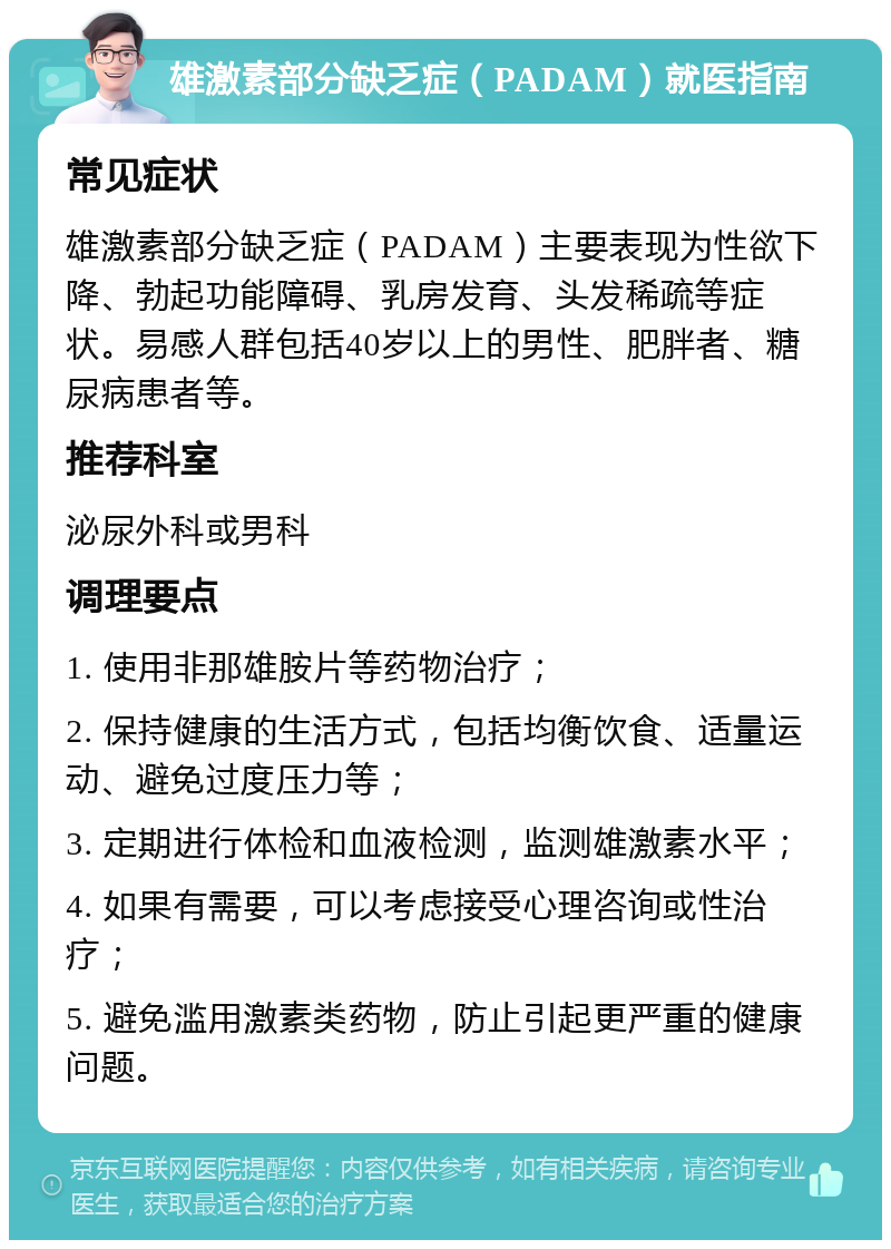 雄激素部分缺乏症（PADAM）就医指南 常见症状 雄激素部分缺乏症（PADAM）主要表现为性欲下降、勃起功能障碍、乳房发育、头发稀疏等症状。易感人群包括40岁以上的男性、肥胖者、糖尿病患者等。 推荐科室 泌尿外科或男科 调理要点 1. 使用非那雄胺片等药物治疗； 2. 保持健康的生活方式，包括均衡饮食、适量运动、避免过度压力等； 3. 定期进行体检和血液检测，监测雄激素水平； 4. 如果有需要，可以考虑接受心理咨询或性治疗； 5. 避免滥用激素类药物，防止引起更严重的健康问题。