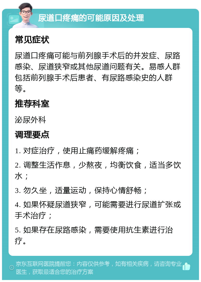 尿道口疼痛的可能原因及处理 常见症状 尿道口疼痛可能与前列腺手术后的并发症、尿路感染、尿道狭窄或其他尿道问题有关。易感人群包括前列腺手术后患者、有尿路感染史的人群等。 推荐科室 泌尿外科 调理要点 1. 对症治疗，使用止痛药缓解疼痛； 2. 调整生活作息，少熬夜，均衡饮食，适当多饮水； 3. 勿久坐，适量运动，保持心情舒畅； 4. 如果怀疑尿道狭窄，可能需要进行尿道扩张或手术治疗； 5. 如果存在尿路感染，需要使用抗生素进行治疗。