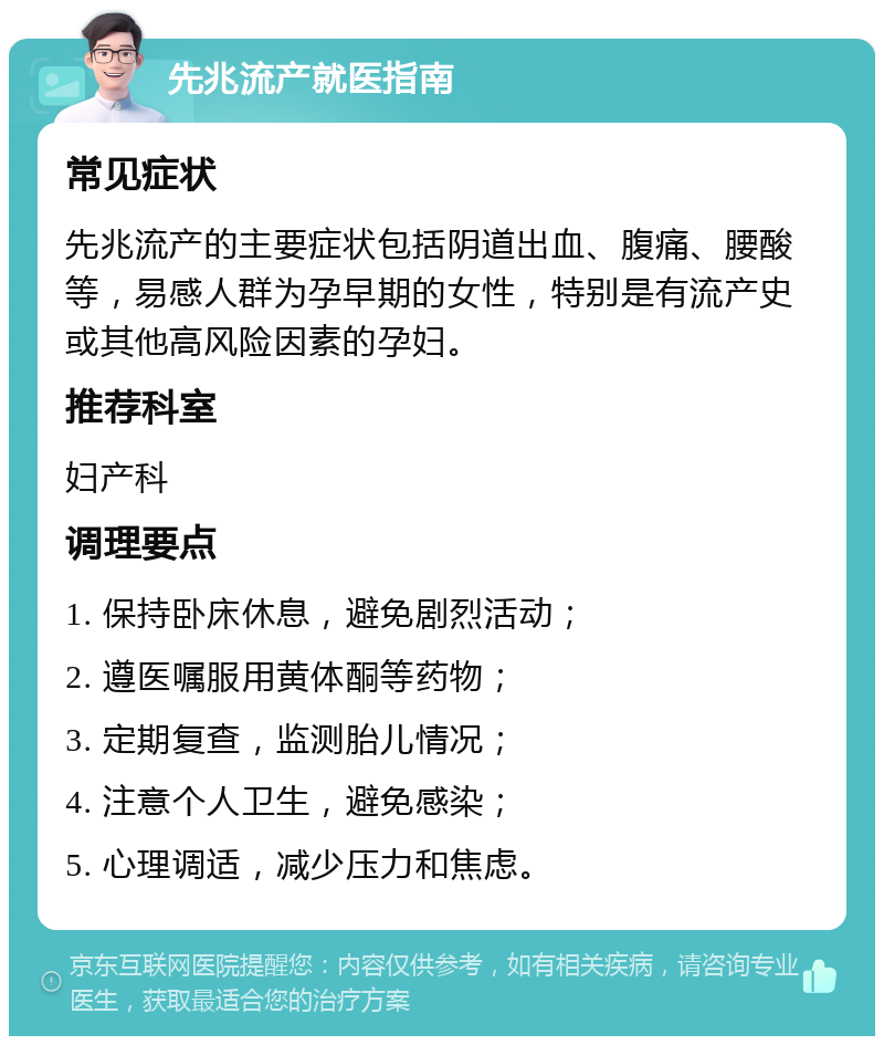 先兆流产就医指南 常见症状 先兆流产的主要症状包括阴道出血、腹痛、腰酸等，易感人群为孕早期的女性，特别是有流产史或其他高风险因素的孕妇。 推荐科室 妇产科 调理要点 1. 保持卧床休息，避免剧烈活动； 2. 遵医嘱服用黄体酮等药物； 3. 定期复查，监测胎儿情况； 4. 注意个人卫生，避免感染； 5. 心理调适，减少压力和焦虑。