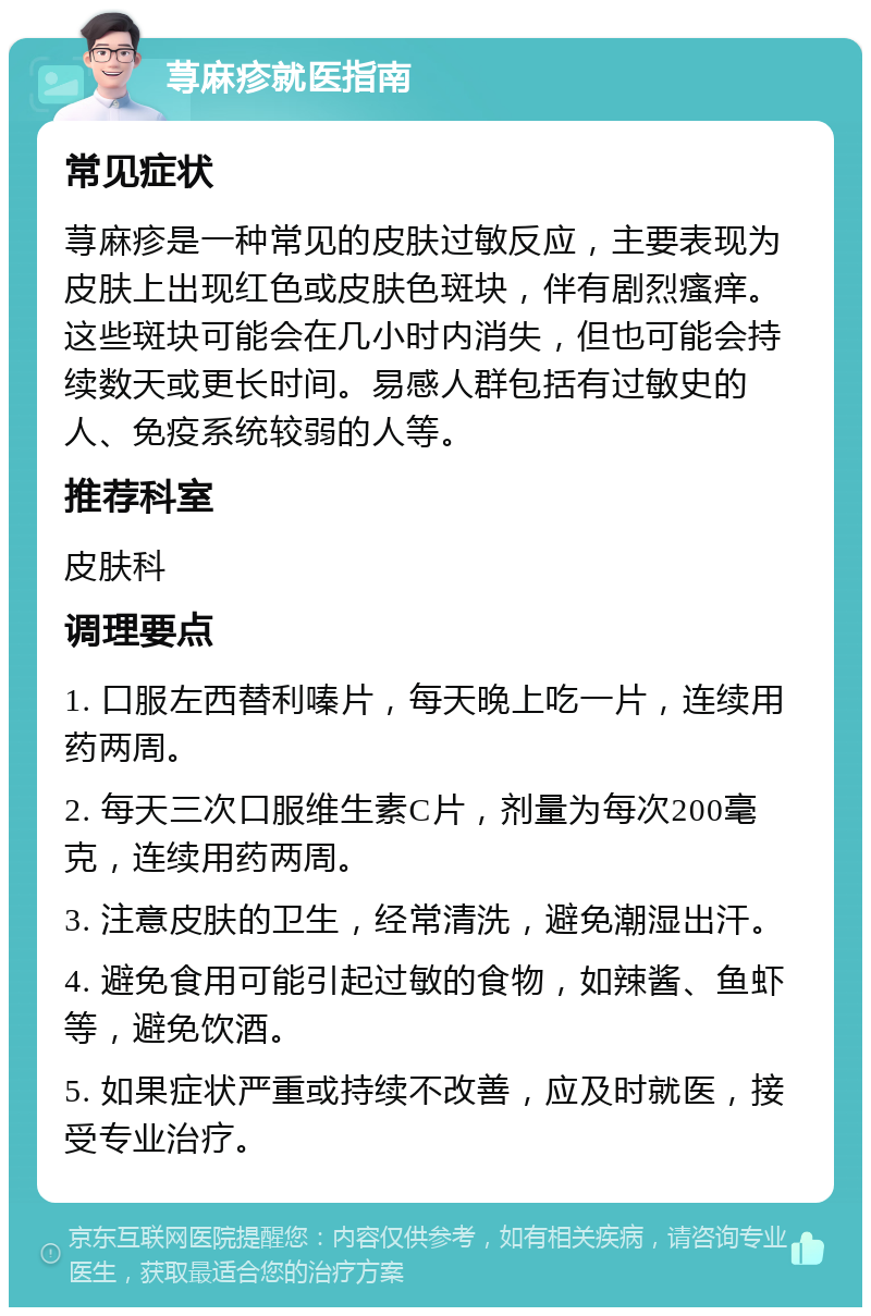 荨麻疹就医指南 常见症状 荨麻疹是一种常见的皮肤过敏反应，主要表现为皮肤上出现红色或皮肤色斑块，伴有剧烈瘙痒。这些斑块可能会在几小时内消失，但也可能会持续数天或更长时间。易感人群包括有过敏史的人、免疫系统较弱的人等。 推荐科室 皮肤科 调理要点 1. 口服左西替利嗪片，每天晚上吃一片，连续用药两周。 2. 每天三次口服维生素C片，剂量为每次200毫克，连续用药两周。 3. 注意皮肤的卫生，经常清洗，避免潮湿出汗。 4. 避免食用可能引起过敏的食物，如辣酱、鱼虾等，避免饮酒。 5. 如果症状严重或持续不改善，应及时就医，接受专业治疗。