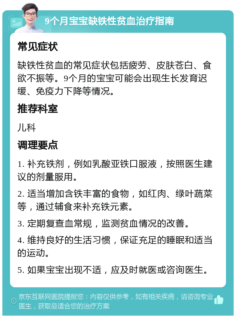 9个月宝宝缺铁性贫血治疗指南 常见症状 缺铁性贫血的常见症状包括疲劳、皮肤苍白、食欲不振等。9个月的宝宝可能会出现生长发育迟缓、免疫力下降等情况。 推荐科室 儿科 调理要点 1. 补充铁剂，例如乳酸亚铁口服液，按照医生建议的剂量服用。 2. 适当增加含铁丰富的食物，如红肉、绿叶蔬菜等，通过辅食来补充铁元素。 3. 定期复查血常规，监测贫血情况的改善。 4. 维持良好的生活习惯，保证充足的睡眠和适当的运动。 5. 如果宝宝出现不适，应及时就医或咨询医生。