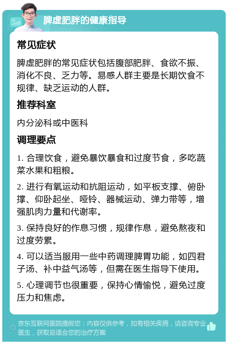 脾虚肥胖的健康指导 常见症状 脾虚肥胖的常见症状包括腹部肥胖、食欲不振、消化不良、乏力等。易感人群主要是长期饮食不规律、缺乏运动的人群。 推荐科室 内分泌科或中医科 调理要点 1. 合理饮食，避免暴饮暴食和过度节食，多吃蔬菜水果和粗粮。 2. 进行有氧运动和抗阻运动，如平板支撑、俯卧撑、仰卧起坐、哑铃、器械运动、弹力带等，增强肌肉力量和代谢率。 3. 保持良好的作息习惯，规律作息，避免熬夜和过度劳累。 4. 可以适当服用一些中药调理脾胃功能，如四君子汤、补中益气汤等，但需在医生指导下使用。 5. 心理调节也很重要，保持心情愉悦，避免过度压力和焦虑。