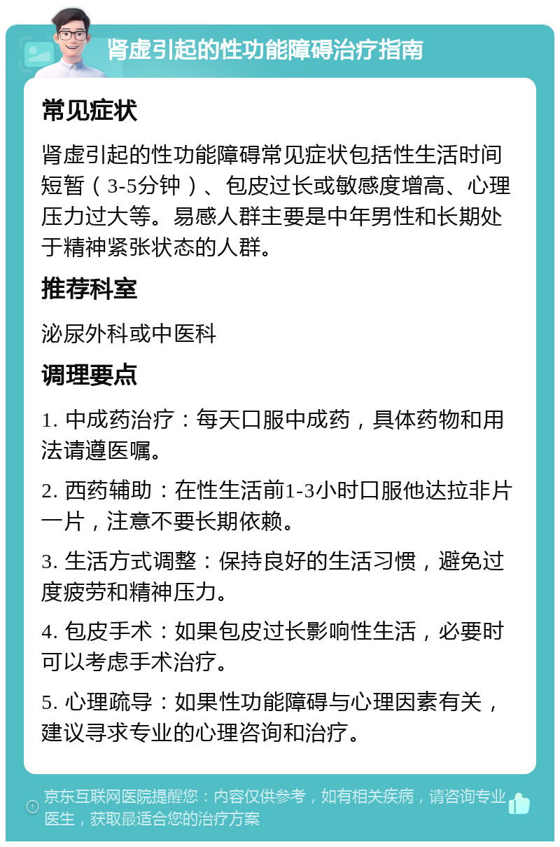 肾虚引起的性功能障碍治疗指南 常见症状 肾虚引起的性功能障碍常见症状包括性生活时间短暂（3-5分钟）、包皮过长或敏感度增高、心理压力过大等。易感人群主要是中年男性和长期处于精神紧张状态的人群。 推荐科室 泌尿外科或中医科 调理要点 1. 中成药治疗：每天口服中成药，具体药物和用法请遵医嘱。 2. 西药辅助：在性生活前1-3小时口服他达拉非片一片，注意不要长期依赖。 3. 生活方式调整：保持良好的生活习惯，避免过度疲劳和精神压力。 4. 包皮手术：如果包皮过长影响性生活，必要时可以考虑手术治疗。 5. 心理疏导：如果性功能障碍与心理因素有关，建议寻求专业的心理咨询和治疗。