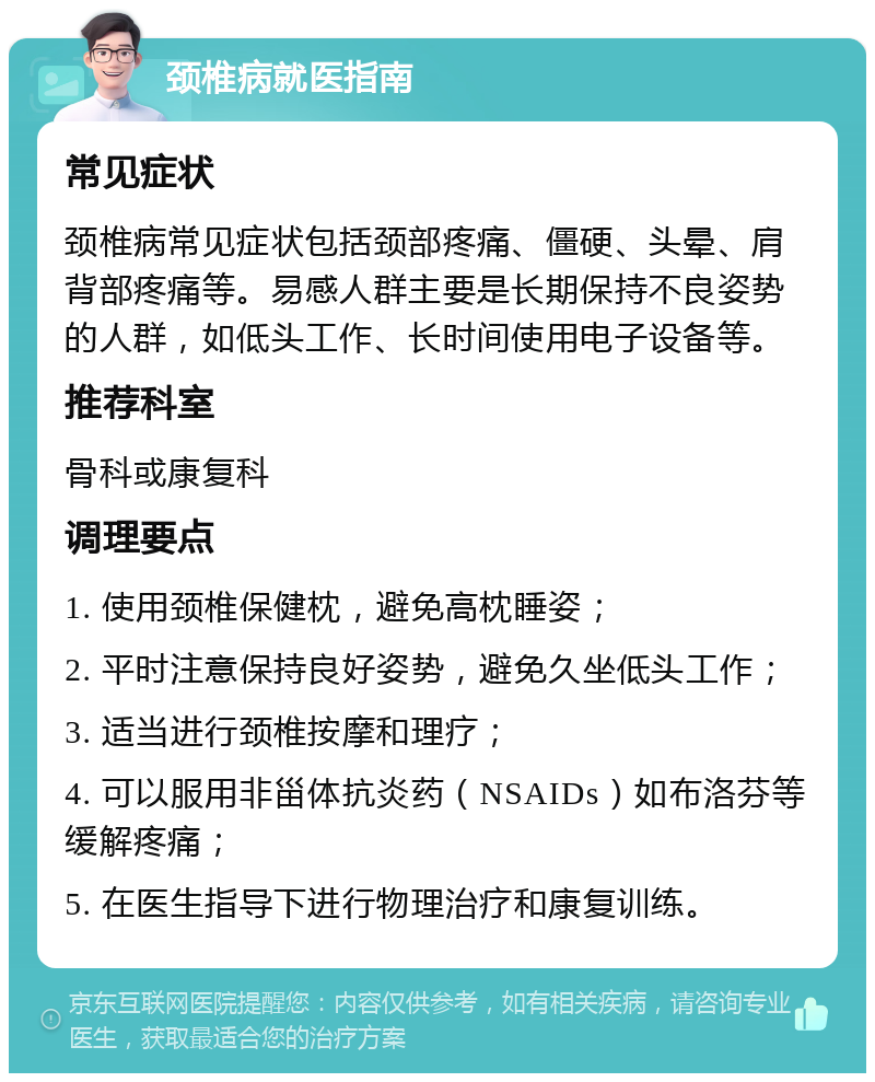 颈椎病就医指南 常见症状 颈椎病常见症状包括颈部疼痛、僵硬、头晕、肩背部疼痛等。易感人群主要是长期保持不良姿势的人群，如低头工作、长时间使用电子设备等。 推荐科室 骨科或康复科 调理要点 1. 使用颈椎保健枕，避免高枕睡姿； 2. 平时注意保持良好姿势，避免久坐低头工作； 3. 适当进行颈椎按摩和理疗； 4. 可以服用非甾体抗炎药（NSAIDs）如布洛芬等缓解疼痛； 5. 在医生指导下进行物理治疗和康复训练。