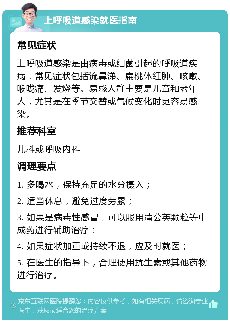 上呼吸道感染就医指南 常见症状 上呼吸道感染是由病毒或细菌引起的呼吸道疾病，常见症状包括流鼻涕、扁桃体红肿、咳嗽、喉咙痛、发烧等。易感人群主要是儿童和老年人，尤其是在季节交替或气候变化时更容易感染。 推荐科室 儿科或呼吸内科 调理要点 1. 多喝水，保持充足的水分摄入； 2. 适当休息，避免过度劳累； 3. 如果是病毒性感冒，可以服用蒲公英颗粒等中成药进行辅助治疗； 4. 如果症状加重或持续不退，应及时就医； 5. 在医生的指导下，合理使用抗生素或其他药物进行治疗。