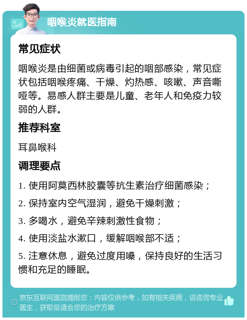 咽喉炎就医指南 常见症状 咽喉炎是由细菌或病毒引起的咽部感染，常见症状包括咽喉疼痛、干燥、灼热感、咳嗽、声音嘶哑等。易感人群主要是儿童、老年人和免疫力较弱的人群。 推荐科室 耳鼻喉科 调理要点 1. 使用阿莫西林胶囊等抗生素治疗细菌感染； 2. 保持室内空气湿润，避免干燥刺激； 3. 多喝水，避免辛辣刺激性食物； 4. 使用淡盐水漱口，缓解咽喉部不适； 5. 注意休息，避免过度用嗓，保持良好的生活习惯和充足的睡眠。