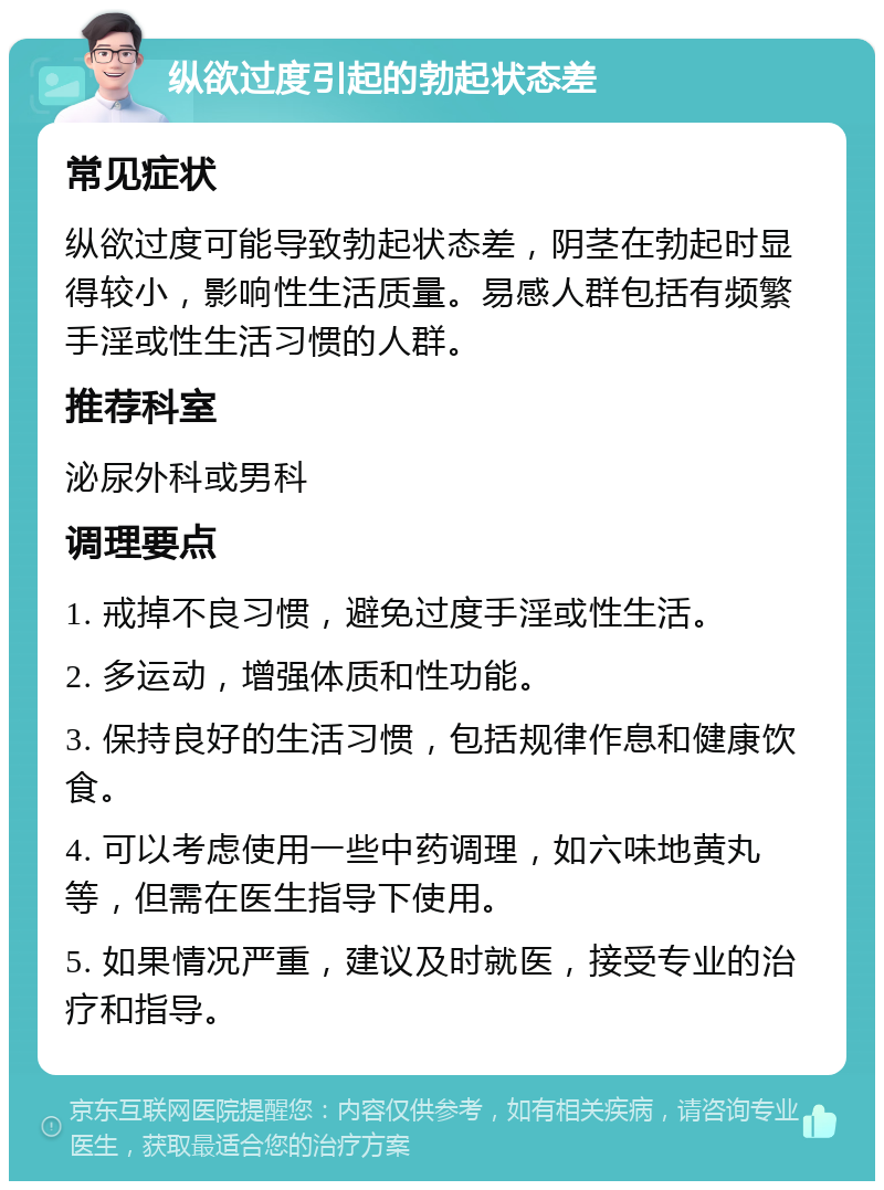 纵欲过度引起的勃起状态差 常见症状 纵欲过度可能导致勃起状态差，阴茎在勃起时显得较小，影响性生活质量。易感人群包括有频繁手淫或性生活习惯的人群。 推荐科室 泌尿外科或男科 调理要点 1. 戒掉不良习惯，避免过度手淫或性生活。 2. 多运动，增强体质和性功能。 3. 保持良好的生活习惯，包括规律作息和健康饮食。 4. 可以考虑使用一些中药调理，如六味地黄丸等，但需在医生指导下使用。 5. 如果情况严重，建议及时就医，接受专业的治疗和指导。