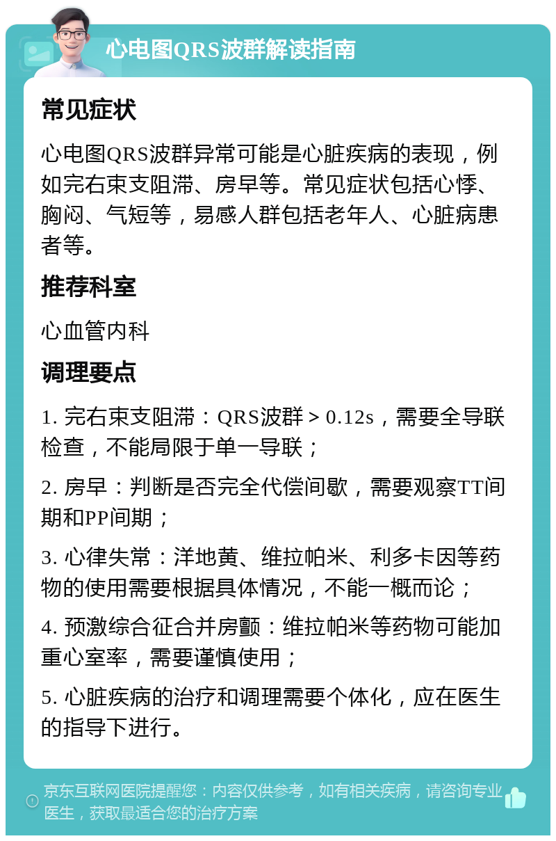 心电图QRS波群解读指南 常见症状 心电图QRS波群异常可能是心脏疾病的表现，例如完右束支阻滞、房早等。常见症状包括心悸、胸闷、气短等，易感人群包括老年人、心脏病患者等。 推荐科室 心血管内科 调理要点 1. 完右束支阻滞：QRS波群＞0.12s，需要全导联检查，不能局限于单一导联； 2. 房早：判断是否完全代偿间歇，需要观察TT间期和PP间期； 3. 心律失常：洋地黄、维拉帕米、利多卡因等药物的使用需要根据具体情况，不能一概而论； 4. 预激综合征合并房颤：维拉帕米等药物可能加重心室率，需要谨慎使用； 5. 心脏疾病的治疗和调理需要个体化，应在医生的指导下进行。