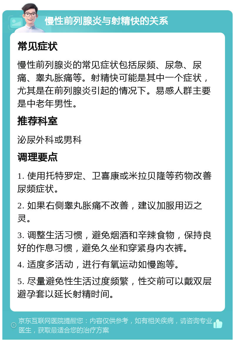 慢性前列腺炎与射精快的关系 常见症状 慢性前列腺炎的常见症状包括尿频、尿急、尿痛、睾丸胀痛等。射精快可能是其中一个症状，尤其是在前列腺炎引起的情况下。易感人群主要是中老年男性。 推荐科室 泌尿外科或男科 调理要点 1. 使用托特罗定、卫喜康或米拉贝隆等药物改善尿频症状。 2. 如果右侧睾丸胀痛不改善，建议加服用迈之灵。 3. 调整生活习惯，避免烟酒和辛辣食物，保持良好的作息习惯，避免久坐和穿紧身内衣裤。 4. 适度多活动，进行有氧运动如慢跑等。 5. 尽量避免性生活过度频繁，性交前可以戴双层避孕套以延长射精时间。