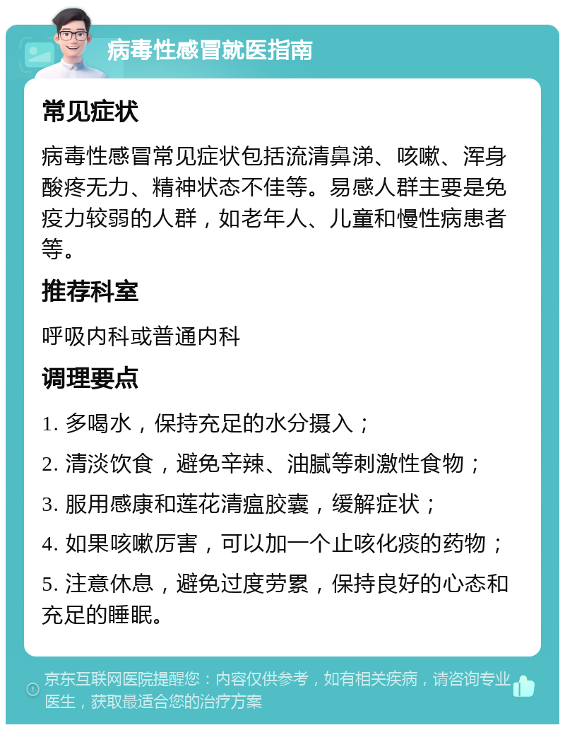 病毒性感冒就医指南 常见症状 病毒性感冒常见症状包括流清鼻涕、咳嗽、浑身酸疼无力、精神状态不佳等。易感人群主要是免疫力较弱的人群，如老年人、儿童和慢性病患者等。 推荐科室 呼吸内科或普通内科 调理要点 1. 多喝水，保持充足的水分摄入； 2. 清淡饮食，避免辛辣、油腻等刺激性食物； 3. 服用感康和莲花清瘟胶囊，缓解症状； 4. 如果咳嗽厉害，可以加一个止咳化痰的药物； 5. 注意休息，避免过度劳累，保持良好的心态和充足的睡眠。