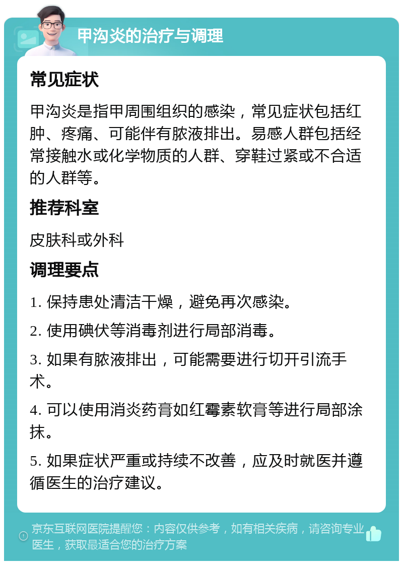 甲沟炎的治疗与调理 常见症状 甲沟炎是指甲周围组织的感染，常见症状包括红肿、疼痛、可能伴有脓液排出。易感人群包括经常接触水或化学物质的人群、穿鞋过紧或不合适的人群等。 推荐科室 皮肤科或外科 调理要点 1. 保持患处清洁干燥，避免再次感染。 2. 使用碘伏等消毒剂进行局部消毒。 3. 如果有脓液排出，可能需要进行切开引流手术。 4. 可以使用消炎药膏如红霉素软膏等进行局部涂抹。 5. 如果症状严重或持续不改善，应及时就医并遵循医生的治疗建议。