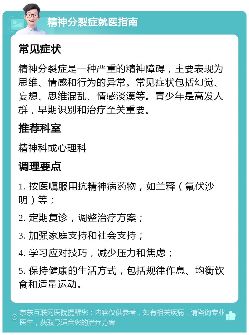 精神分裂症就医指南 常见症状 精神分裂症是一种严重的精神障碍，主要表现为思维、情感和行为的异常。常见症状包括幻觉、妄想、思维混乱、情感淡漠等。青少年是高发人群，早期识别和治疗至关重要。 推荐科室 精神科或心理科 调理要点 1. 按医嘱服用抗精神病药物，如兰释（氟伏沙明）等； 2. 定期复诊，调整治疗方案； 3. 加强家庭支持和社会支持； 4. 学习应对技巧，减少压力和焦虑； 5. 保持健康的生活方式，包括规律作息、均衡饮食和适量运动。