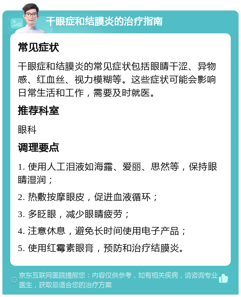 干眼症和结膜炎的治疗指南 常见症状 干眼症和结膜炎的常见症状包括眼睛干涩、异物感、红血丝、视力模糊等。这些症状可能会影响日常生活和工作，需要及时就医。 推荐科室 眼科 调理要点 1. 使用人工泪液如海露、爱丽、思然等，保持眼睛湿润； 2. 热敷按摩眼皮，促进血液循环； 3. 多眨眼，减少眼睛疲劳； 4. 注意休息，避免长时间使用电子产品； 5. 使用红霉素眼膏，预防和治疗结膜炎。