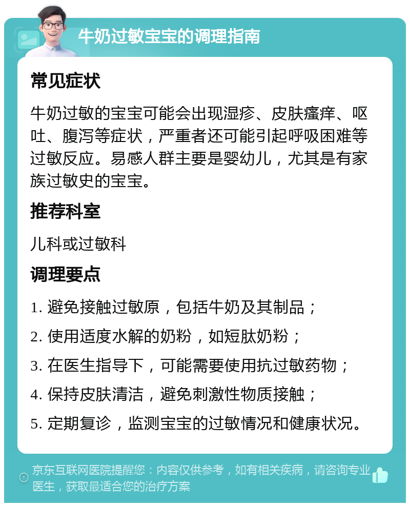 牛奶过敏宝宝的调理指南 常见症状 牛奶过敏的宝宝可能会出现湿疹、皮肤瘙痒、呕吐、腹泻等症状，严重者还可能引起呼吸困难等过敏反应。易感人群主要是婴幼儿，尤其是有家族过敏史的宝宝。 推荐科室 儿科或过敏科 调理要点 1. 避免接触过敏原，包括牛奶及其制品； 2. 使用适度水解的奶粉，如短肽奶粉； 3. 在医生指导下，可能需要使用抗过敏药物； 4. 保持皮肤清洁，避免刺激性物质接触； 5. 定期复诊，监测宝宝的过敏情况和健康状况。