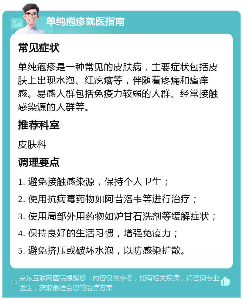 单纯疱疹就医指南 常见症状 单纯疱疹是一种常见的皮肤病，主要症状包括皮肤上出现水泡、红疙瘩等，伴随着疼痛和瘙痒感。易感人群包括免疫力较弱的人群、经常接触感染源的人群等。 推荐科室 皮肤科 调理要点 1. 避免接触感染源，保持个人卫生； 2. 使用抗病毒药物如阿昔洛韦等进行治疗； 3. 使用局部外用药物如炉甘石洗剂等缓解症状； 4. 保持良好的生活习惯，增强免疫力； 5. 避免挤压或破坏水泡，以防感染扩散。