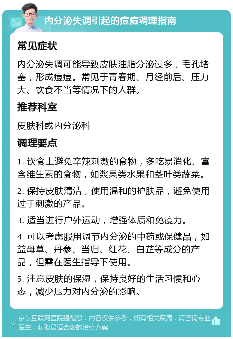 内分泌失调引起的痘痘调理指南 常见症状 内分泌失调可能导致皮肤油脂分泌过多，毛孔堵塞，形成痘痘。常见于青春期、月经前后、压力大、饮食不当等情况下的人群。 推荐科室 皮肤科或内分泌科 调理要点 1. 饮食上避免辛辣刺激的食物，多吃易消化、富含维生素的食物，如浆果类水果和茎叶类蔬菜。 2. 保持皮肤清洁，使用温和的护肤品，避免使用过于刺激的产品。 3. 适当进行户外运动，增强体质和免疫力。 4. 可以考虑服用调节内分泌的中药或保健品，如益母草、丹参、当归、红花、白芷等成分的产品，但需在医生指导下使用。 5. 注意皮肤的保湿，保持良好的生活习惯和心态，减少压力对内分泌的影响。