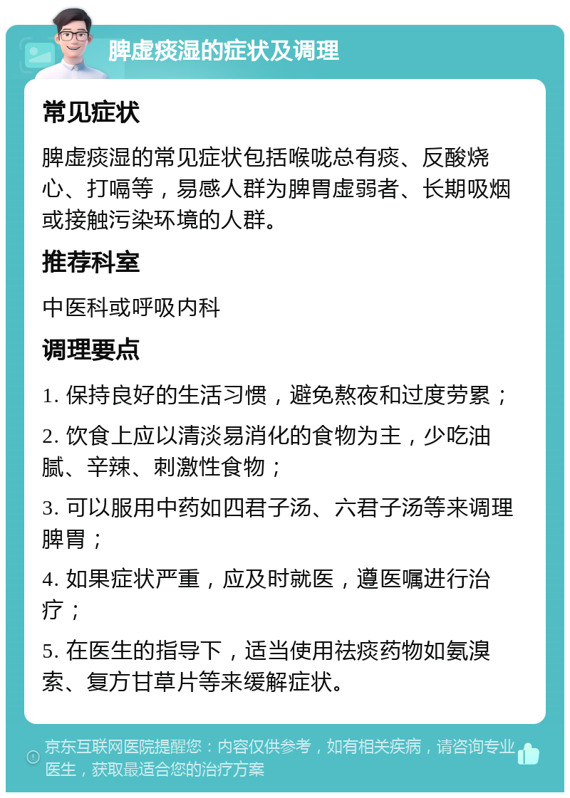 脾虚痰湿的症状及调理 常见症状 脾虚痰湿的常见症状包括喉咙总有痰、反酸烧心、打嗝等，易感人群为脾胃虚弱者、长期吸烟或接触污染环境的人群。 推荐科室 中医科或呼吸内科 调理要点 1. 保持良好的生活习惯，避免熬夜和过度劳累； 2. 饮食上应以清淡易消化的食物为主，少吃油腻、辛辣、刺激性食物； 3. 可以服用中药如四君子汤、六君子汤等来调理脾胃； 4. 如果症状严重，应及时就医，遵医嘱进行治疗； 5. 在医生的指导下，适当使用祛痰药物如氨溴索、复方甘草片等来缓解症状。