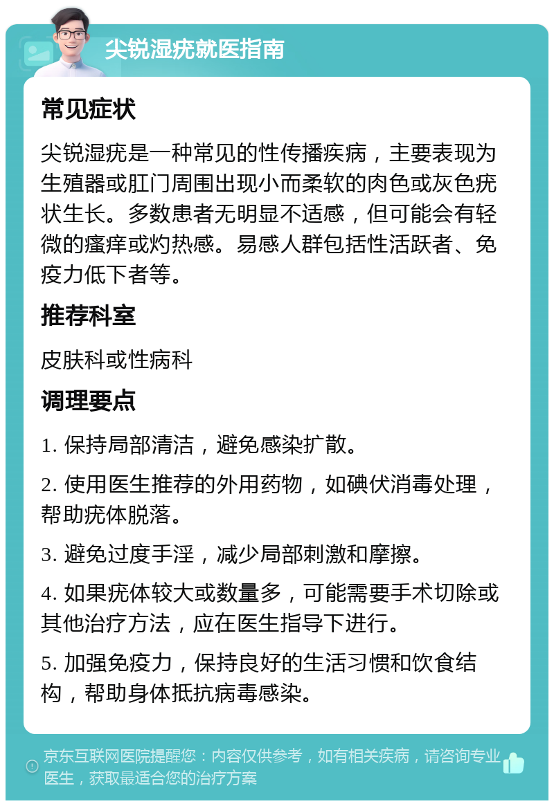 尖锐湿疣就医指南 常见症状 尖锐湿疣是一种常见的性传播疾病，主要表现为生殖器或肛门周围出现小而柔软的肉色或灰色疣状生长。多数患者无明显不适感，但可能会有轻微的瘙痒或灼热感。易感人群包括性活跃者、免疫力低下者等。 推荐科室 皮肤科或性病科 调理要点 1. 保持局部清洁，避免感染扩散。 2. 使用医生推荐的外用药物，如碘伏消毒处理，帮助疣体脱落。 3. 避免过度手淫，减少局部刺激和摩擦。 4. 如果疣体较大或数量多，可能需要手术切除或其他治疗方法，应在医生指导下进行。 5. 加强免疫力，保持良好的生活习惯和饮食结构，帮助身体抵抗病毒感染。