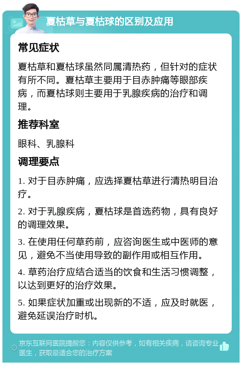 夏枯草与夏枯球的区别及应用 常见症状 夏枯草和夏枯球虽然同属清热药，但针对的症状有所不同。夏枯草主要用于目赤肿痛等眼部疾病，而夏枯球则主要用于乳腺疾病的治疗和调理。 推荐科室 眼科、乳腺科 调理要点 1. 对于目赤肿痛，应选择夏枯草进行清热明目治疗。 2. 对于乳腺疾病，夏枯球是首选药物，具有良好的调理效果。 3. 在使用任何草药前，应咨询医生或中医师的意见，避免不当使用导致的副作用或相互作用。 4. 草药治疗应结合适当的饮食和生活习惯调整，以达到更好的治疗效果。 5. 如果症状加重或出现新的不适，应及时就医，避免延误治疗时机。