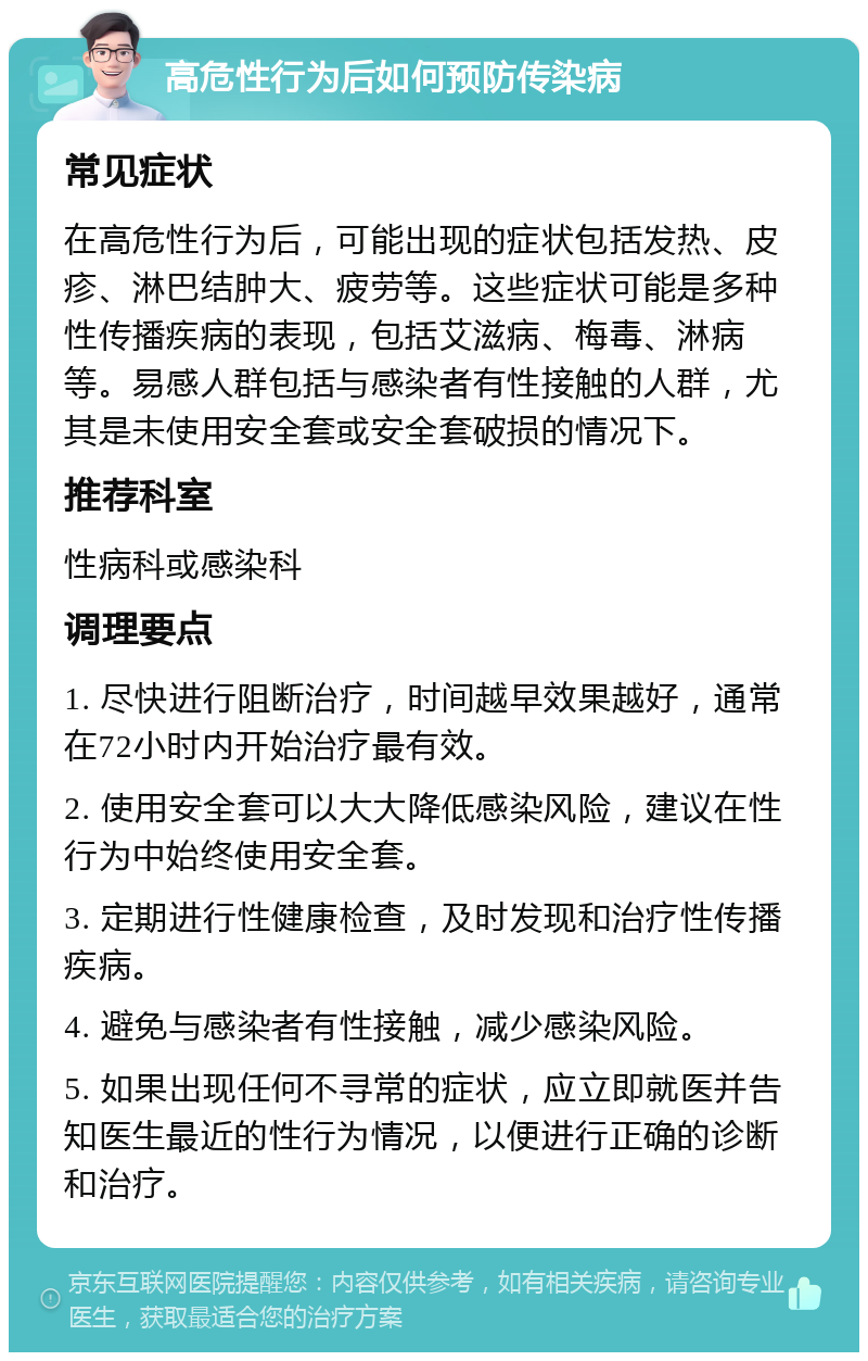 高危性行为后如何预防传染病 常见症状 在高危性行为后，可能出现的症状包括发热、皮疹、淋巴结肿大、疲劳等。这些症状可能是多种性传播疾病的表现，包括艾滋病、梅毒、淋病等。易感人群包括与感染者有性接触的人群，尤其是未使用安全套或安全套破损的情况下。 推荐科室 性病科或感染科 调理要点 1. 尽快进行阻断治疗，时间越早效果越好，通常在72小时内开始治疗最有效。 2. 使用安全套可以大大降低感染风险，建议在性行为中始终使用安全套。 3. 定期进行性健康检查，及时发现和治疗性传播疾病。 4. 避免与感染者有性接触，减少感染风险。 5. 如果出现任何不寻常的症状，应立即就医并告知医生最近的性行为情况，以便进行正确的诊断和治疗。