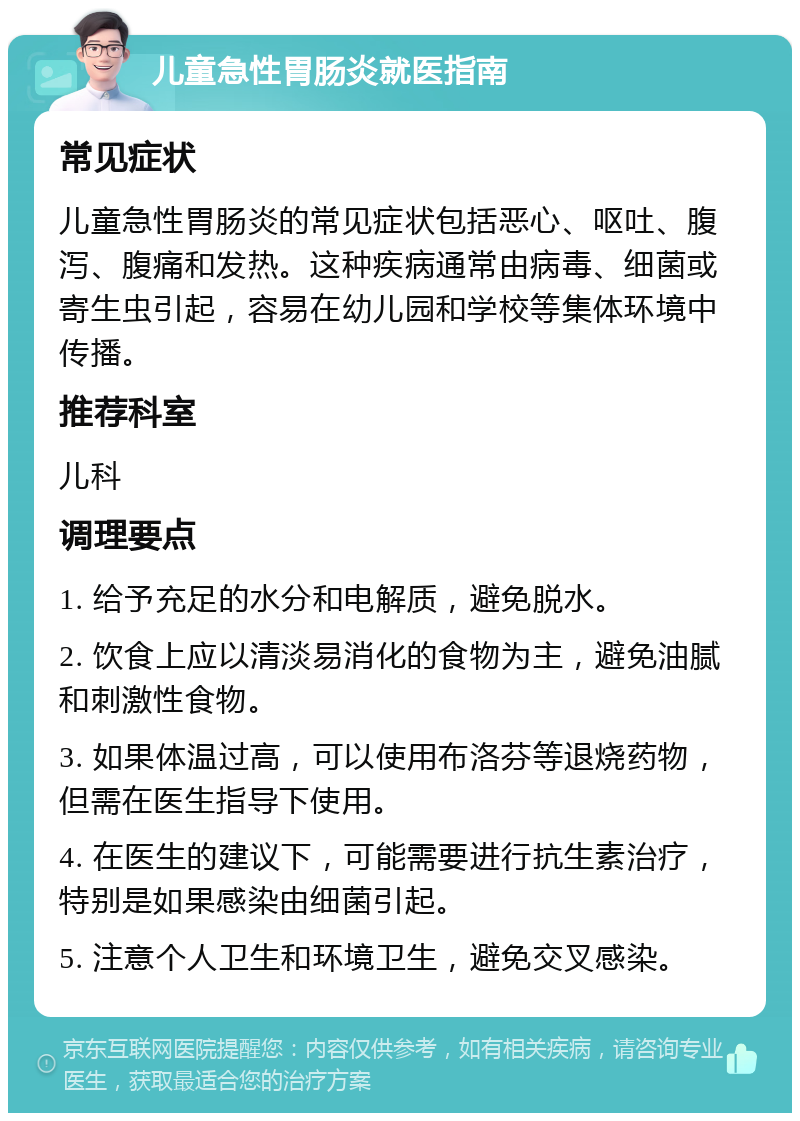 儿童急性胃肠炎就医指南 常见症状 儿童急性胃肠炎的常见症状包括恶心、呕吐、腹泻、腹痛和发热。这种疾病通常由病毒、细菌或寄生虫引起，容易在幼儿园和学校等集体环境中传播。 推荐科室 儿科 调理要点 1. 给予充足的水分和电解质，避免脱水。 2. 饮食上应以清淡易消化的食物为主，避免油腻和刺激性食物。 3. 如果体温过高，可以使用布洛芬等退烧药物，但需在医生指导下使用。 4. 在医生的建议下，可能需要进行抗生素治疗，特别是如果感染由细菌引起。 5. 注意个人卫生和环境卫生，避免交叉感染。