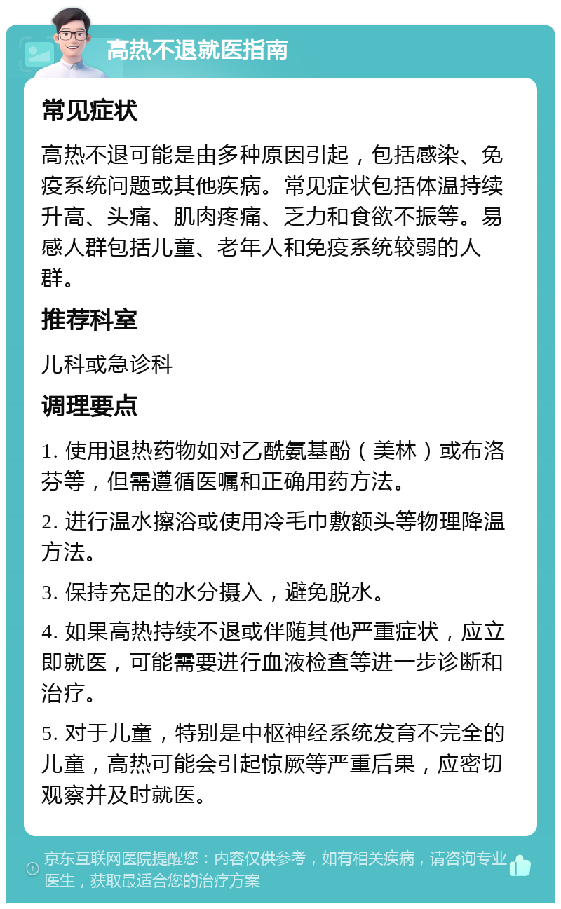 高热不退就医指南 常见症状 高热不退可能是由多种原因引起，包括感染、免疫系统问题或其他疾病。常见症状包括体温持续升高、头痛、肌肉疼痛、乏力和食欲不振等。易感人群包括儿童、老年人和免疫系统较弱的人群。 推荐科室 儿科或急诊科 调理要点 1. 使用退热药物如对乙酰氨基酚（美林）或布洛芬等，但需遵循医嘱和正确用药方法。 2. 进行温水擦浴或使用冷毛巾敷额头等物理降温方法。 3. 保持充足的水分摄入，避免脱水。 4. 如果高热持续不退或伴随其他严重症状，应立即就医，可能需要进行血液检查等进一步诊断和治疗。 5. 对于儿童，特别是中枢神经系统发育不完全的儿童，高热可能会引起惊厥等严重后果，应密切观察并及时就医。