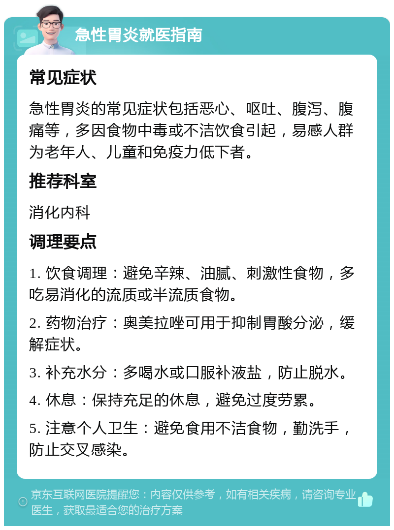 急性胃炎就医指南 常见症状 急性胃炎的常见症状包括恶心、呕吐、腹泻、腹痛等，多因食物中毒或不洁饮食引起，易感人群为老年人、儿童和免疫力低下者。 推荐科室 消化内科 调理要点 1. 饮食调理：避免辛辣、油腻、刺激性食物，多吃易消化的流质或半流质食物。 2. 药物治疗：奥美拉唑可用于抑制胃酸分泌，缓解症状。 3. 补充水分：多喝水或口服补液盐，防止脱水。 4. 休息：保持充足的休息，避免过度劳累。 5. 注意个人卫生：避免食用不洁食物，勤洗手，防止交叉感染。