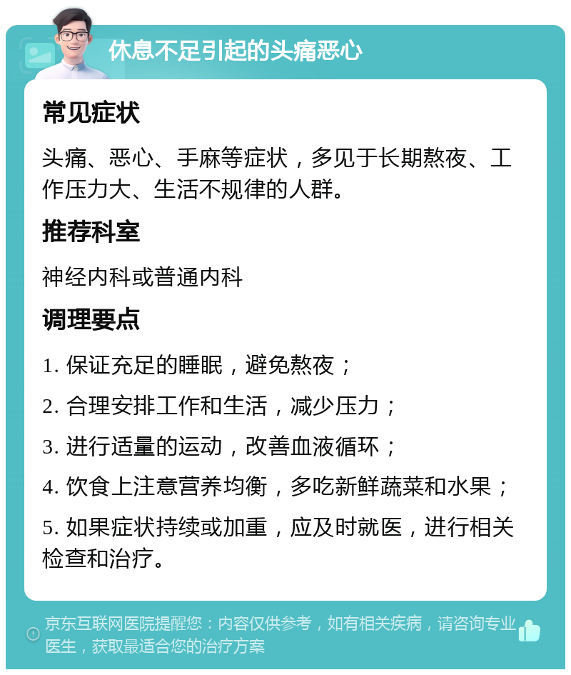 休息不足引起的头痛恶心 常见症状 头痛、恶心、手麻等症状，多见于长期熬夜、工作压力大、生活不规律的人群。 推荐科室 神经内科或普通内科 调理要点 1. 保证充足的睡眠，避免熬夜； 2. 合理安排工作和生活，减少压力； 3. 进行适量的运动，改善血液循环； 4. 饮食上注意营养均衡，多吃新鲜蔬菜和水果； 5. 如果症状持续或加重，应及时就医，进行相关检查和治疗。