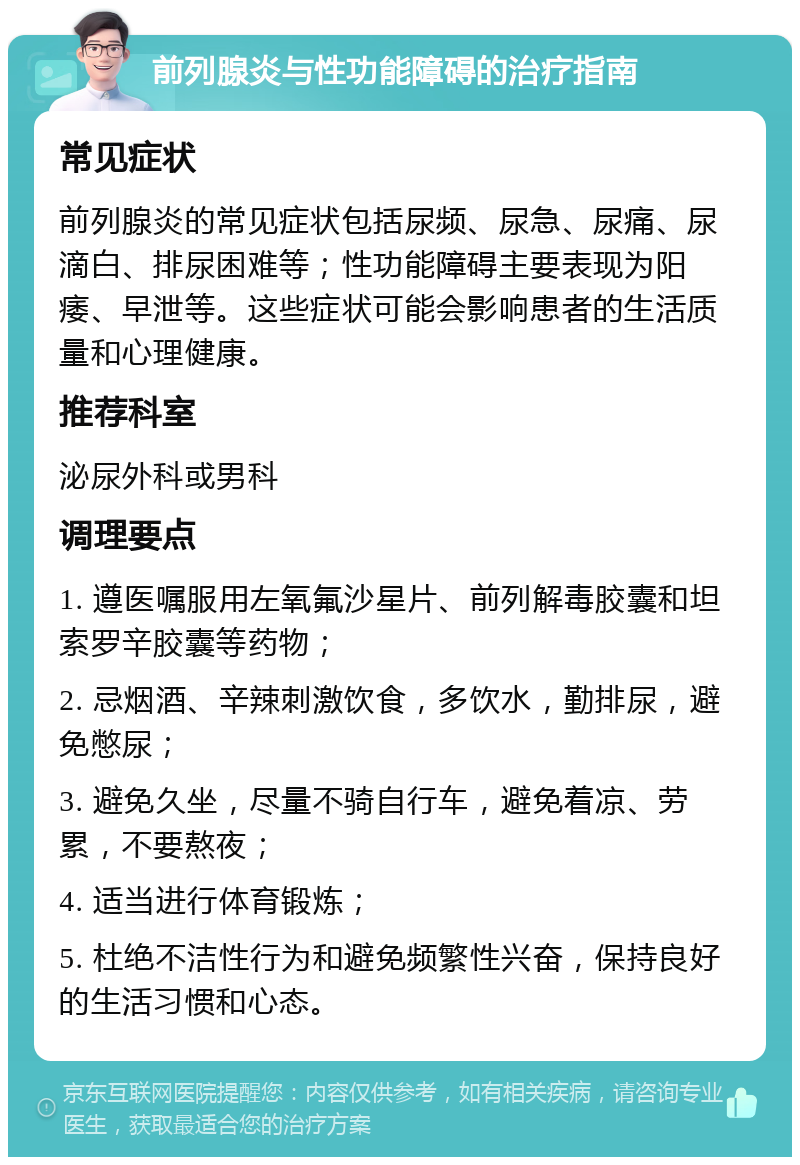 前列腺炎与性功能障碍的治疗指南 常见症状 前列腺炎的常见症状包括尿频、尿急、尿痛、尿滴白、排尿困难等；性功能障碍主要表现为阳痿、早泄等。这些症状可能会影响患者的生活质量和心理健康。 推荐科室 泌尿外科或男科 调理要点 1. 遵医嘱服用左氧氟沙星片、前列解毒胶囊和坦索罗辛胶囊等药物； 2. 忌烟酒、辛辣刺激饮食，多饮水，勤排尿，避免憋尿； 3. 避免久坐，尽量不骑自行车，避免着凉、劳累，不要熬夜； 4. 适当进行体育锻炼； 5. 杜绝不洁性行为和避免频繁性兴奋，保持良好的生活习惯和心态。