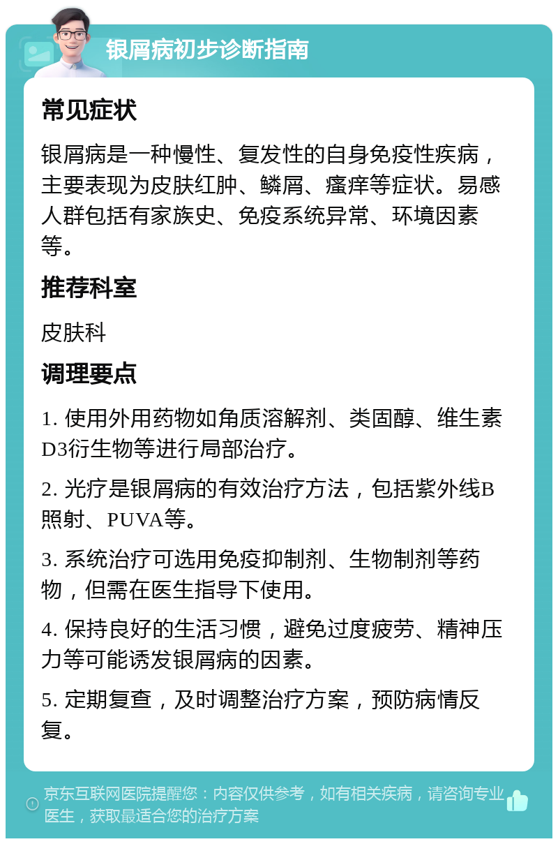 银屑病初步诊断指南 常见症状 银屑病是一种慢性、复发性的自身免疫性疾病，主要表现为皮肤红肿、鳞屑、瘙痒等症状。易感人群包括有家族史、免疫系统异常、环境因素等。 推荐科室 皮肤科 调理要点 1. 使用外用药物如角质溶解剂、类固醇、维生素D3衍生物等进行局部治疗。 2. 光疗是银屑病的有效治疗方法，包括紫外线B照射、PUVA等。 3. 系统治疗可选用免疫抑制剂、生物制剂等药物，但需在医生指导下使用。 4. 保持良好的生活习惯，避免过度疲劳、精神压力等可能诱发银屑病的因素。 5. 定期复查，及时调整治疗方案，预防病情反复。