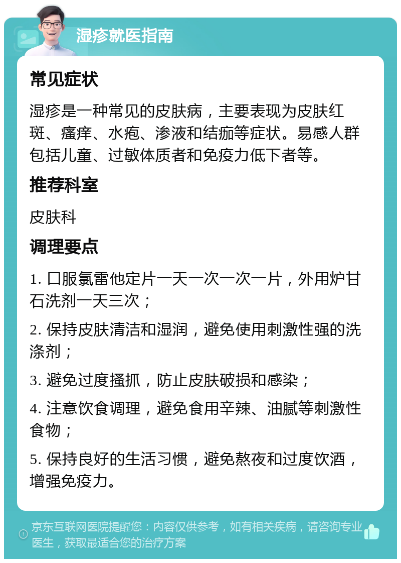 湿疹就医指南 常见症状 湿疹是一种常见的皮肤病，主要表现为皮肤红斑、瘙痒、水疱、渗液和结痂等症状。易感人群包括儿童、过敏体质者和免疫力低下者等。 推荐科室 皮肤科 调理要点 1. 口服氯雷他定片一天一次一次一片，外用炉甘石洗剂一天三次； 2. 保持皮肤清洁和湿润，避免使用刺激性强的洗涤剂； 3. 避免过度搔抓，防止皮肤破损和感染； 4. 注意饮食调理，避免食用辛辣、油腻等刺激性食物； 5. 保持良好的生活习惯，避免熬夜和过度饮酒，增强免疫力。