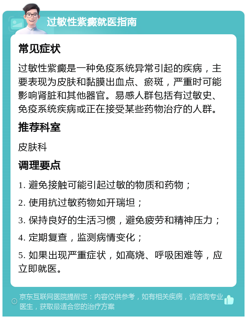 过敏性紫癜就医指南 常见症状 过敏性紫癜是一种免疫系统异常引起的疾病，主要表现为皮肤和黏膜出血点、瘀斑，严重时可能影响肾脏和其他器官。易感人群包括有过敏史、免疫系统疾病或正在接受某些药物治疗的人群。 推荐科室 皮肤科 调理要点 1. 避免接触可能引起过敏的物质和药物； 2. 使用抗过敏药物如开瑞坦； 3. 保持良好的生活习惯，避免疲劳和精神压力； 4. 定期复查，监测病情变化； 5. 如果出现严重症状，如高烧、呼吸困难等，应立即就医。