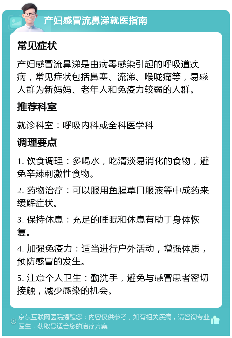 产妇感冒流鼻涕就医指南 常见症状 产妇感冒流鼻涕是由病毒感染引起的呼吸道疾病，常见症状包括鼻塞、流涕、喉咙痛等，易感人群为新妈妈、老年人和免疫力较弱的人群。 推荐科室 就诊科室：呼吸内科或全科医学科 调理要点 1. 饮食调理：多喝水，吃清淡易消化的食物，避免辛辣刺激性食物。 2. 药物治疗：可以服用鱼腥草口服液等中成药来缓解症状。 3. 保持休息：充足的睡眠和休息有助于身体恢复。 4. 加强免疫力：适当进行户外活动，增强体质，预防感冒的发生。 5. 注意个人卫生：勤洗手，避免与感冒患者密切接触，减少感染的机会。