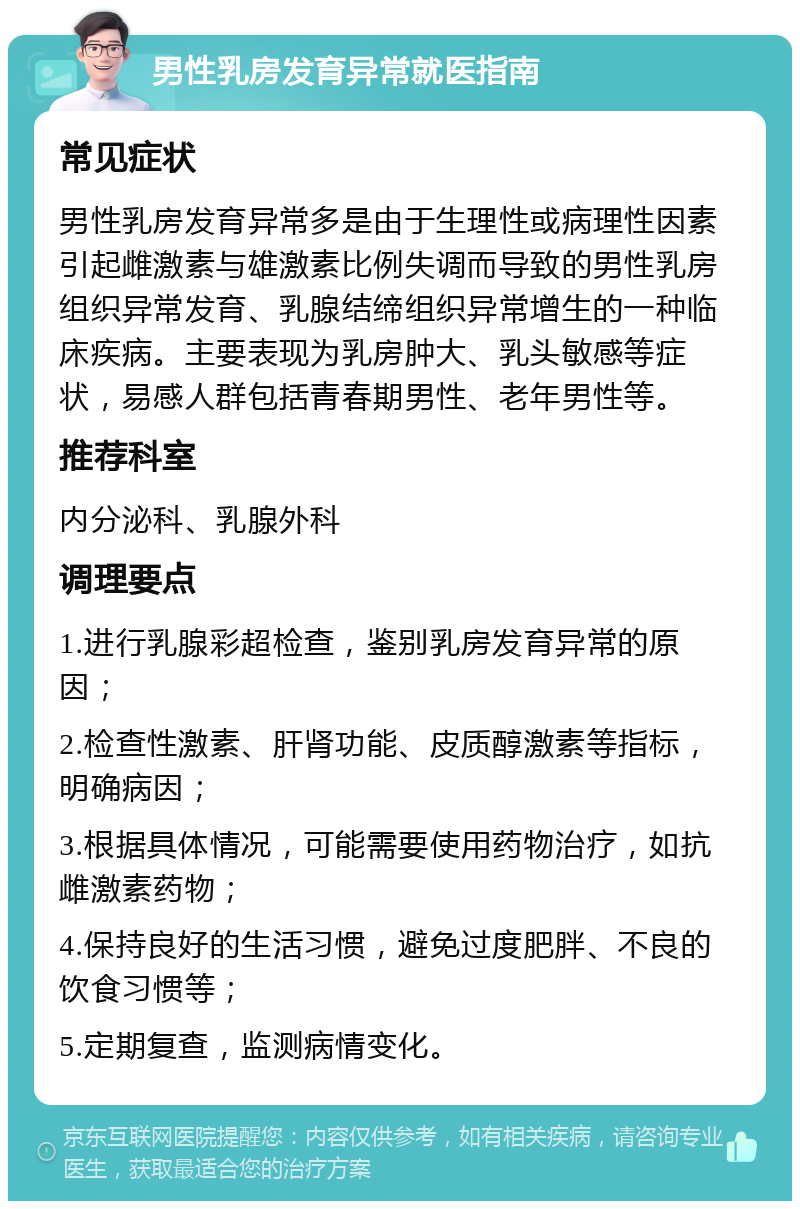 男性乳房发育异常就医指南 常见症状 男性乳房发育异常多是由于生理性或病理性因素引起雌激素与雄激素比例失调而导致的男性乳房组织异常发育、乳腺结缔组织异常增生的一种临床疾病。主要表现为乳房肿大、乳头敏感等症状，易感人群包括青春期男性、老年男性等。 推荐科室 内分泌科、乳腺外科 调理要点 1.进行乳腺彩超检查，鉴别乳房发育异常的原因； 2.检查性激素、肝肾功能、皮质醇激素等指标，明确病因； 3.根据具体情况，可能需要使用药物治疗，如抗雌激素药物； 4.保持良好的生活习惯，避免过度肥胖、不良的饮食习惯等； 5.定期复查，监测病情变化。