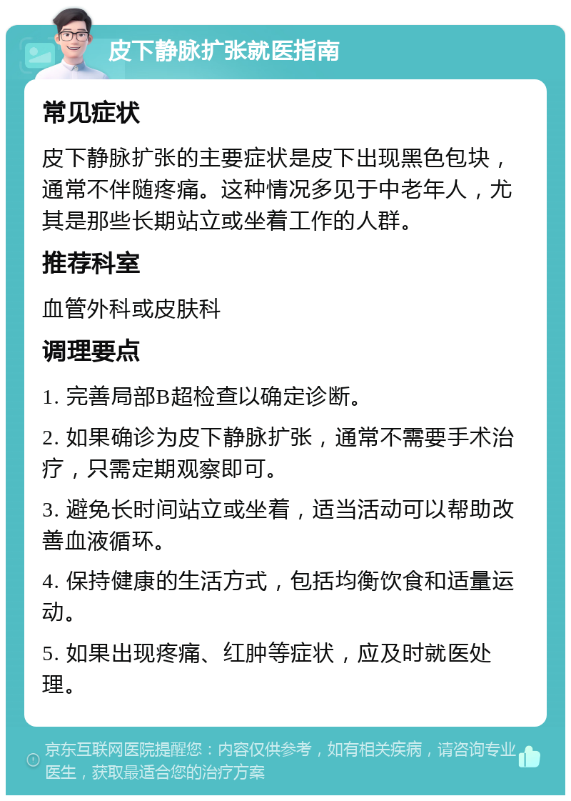 皮下静脉扩张就医指南 常见症状 皮下静脉扩张的主要症状是皮下出现黑色包块，通常不伴随疼痛。这种情况多见于中老年人，尤其是那些长期站立或坐着工作的人群。 推荐科室 血管外科或皮肤科 调理要点 1. 完善局部B超检查以确定诊断。 2. 如果确诊为皮下静脉扩张，通常不需要手术治疗，只需定期观察即可。 3. 避免长时间站立或坐着，适当活动可以帮助改善血液循环。 4. 保持健康的生活方式，包括均衡饮食和适量运动。 5. 如果出现疼痛、红肿等症状，应及时就医处理。