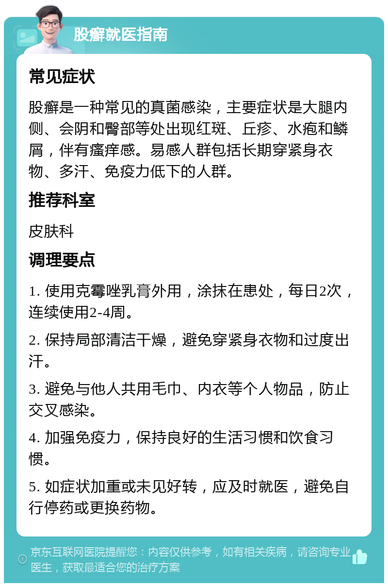 股癣就医指南 常见症状 股癣是一种常见的真菌感染，主要症状是大腿内侧、会阴和臀部等处出现红斑、丘疹、水疱和鳞屑，伴有瘙痒感。易感人群包括长期穿紧身衣物、多汗、免疫力低下的人群。 推荐科室 皮肤科 调理要点 1. 使用克霉唑乳膏外用，涂抹在患处，每日2次，连续使用2-4周。 2. 保持局部清洁干燥，避免穿紧身衣物和过度出汗。 3. 避免与他人共用毛巾、内衣等个人物品，防止交叉感染。 4. 加强免疫力，保持良好的生活习惯和饮食习惯。 5. 如症状加重或未见好转，应及时就医，避免自行停药或更换药物。