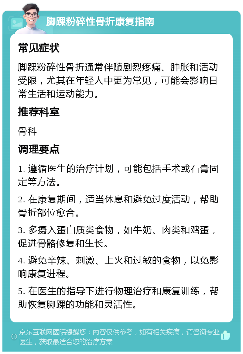 脚踝粉碎性骨折康复指南 常见症状 脚踝粉碎性骨折通常伴随剧烈疼痛、肿胀和活动受限，尤其在年轻人中更为常见，可能会影响日常生活和运动能力。 推荐科室 骨科 调理要点 1. 遵循医生的治疗计划，可能包括手术或石膏固定等方法。 2. 在康复期间，适当休息和避免过度活动，帮助骨折部位愈合。 3. 多摄入蛋白质类食物，如牛奶、肉类和鸡蛋，促进骨骼修复和生长。 4. 避免辛辣、刺激、上火和过敏的食物，以免影响康复进程。 5. 在医生的指导下进行物理治疗和康复训练，帮助恢复脚踝的功能和灵活性。