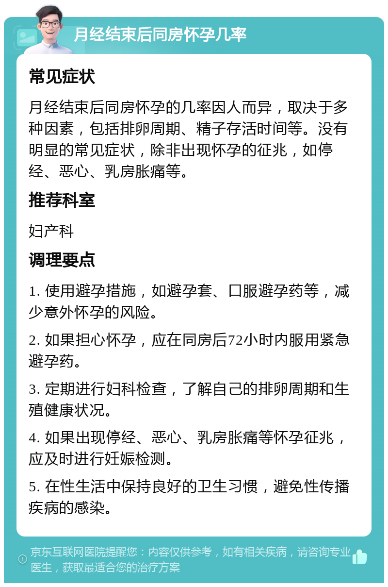 月经结束后同房怀孕几率 常见症状 月经结束后同房怀孕的几率因人而异，取决于多种因素，包括排卵周期、精子存活时间等。没有明显的常见症状，除非出现怀孕的征兆，如停经、恶心、乳房胀痛等。 推荐科室 妇产科 调理要点 1. 使用避孕措施，如避孕套、口服避孕药等，减少意外怀孕的风险。 2. 如果担心怀孕，应在同房后72小时内服用紧急避孕药。 3. 定期进行妇科检查，了解自己的排卵周期和生殖健康状况。 4. 如果出现停经、恶心、乳房胀痛等怀孕征兆，应及时进行妊娠检测。 5. 在性生活中保持良好的卫生习惯，避免性传播疾病的感染。