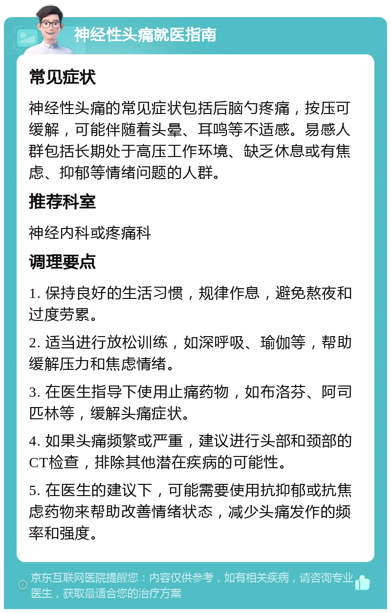 神经性头痛就医指南 常见症状 神经性头痛的常见症状包括后脑勺疼痛，按压可缓解，可能伴随着头晕、耳鸣等不适感。易感人群包括长期处于高压工作环境、缺乏休息或有焦虑、抑郁等情绪问题的人群。 推荐科室 神经内科或疼痛科 调理要点 1. 保持良好的生活习惯，规律作息，避免熬夜和过度劳累。 2. 适当进行放松训练，如深呼吸、瑜伽等，帮助缓解压力和焦虑情绪。 3. 在医生指导下使用止痛药物，如布洛芬、阿司匹林等，缓解头痛症状。 4. 如果头痛频繁或严重，建议进行头部和颈部的CT检查，排除其他潜在疾病的可能性。 5. 在医生的建议下，可能需要使用抗抑郁或抗焦虑药物来帮助改善情绪状态，减少头痛发作的频率和强度。